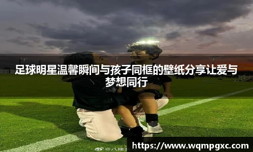 足球明星温馨瞬间与孩子同框的壁纸分享让爱与梦想同行